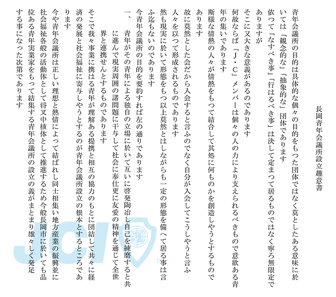 長岡青年会議所設立趣意書
青年会議所の目的は具体的な個々の目的をもつた団体ではなく
莫としたある意味に於いては「観念的な」「抽象的な」団体であります
依つて「なすべき事」「行はるべき事」は決して
定まつて居るものではなく寧ろ無限定でありますが
そこに又大きな意義があるのであります
何故ならば「Ｊ・Ｃ」メンバーは個々の人の力により
支えられるべきもので意欲ある青年の集いであります
斯様な情熱の人々が情熱をもつて結合して
其処に何ものかを創造しやうとするものであります
故に莫然とした会だから入会すると言ふのでなく自分が入会して
こうしやうと言ふ人々を以つて形成されるものであります
然も現実に於いて形態をもつ以上莫然とはしながらも
一定の形態を備へて居る事は言ふ迄もないのであります
今青年会議所の目的を要約すれば左の通りであります
一、
青年がその青年による独自の立場に於いて互いに啓発陶冶し
自己を練磨すると共に進んで現実周囲の諸問題に干与して
社会に奉仕更に友愛の精神を通じて全世界と連携せんと
するものであります

そこで我々事業に携はる青年が理解ある提携と相互の協力のもとに
団結して共々に経済の発展と社会福祉に寄与しやうとするのが
青年会議所設立の根本とするところであります
今や青年会議所は正しい理想と熱情によつて結ばれし同士相集い
地方産業の振興並に社会福祉各般の活動体として将叉中核体として
推進するため今般長岡市に於いても品位ある青年実業家をもつて
結集する青年会議所の設立の義がまとまり雄々しく発足する事に
なった次第であります
