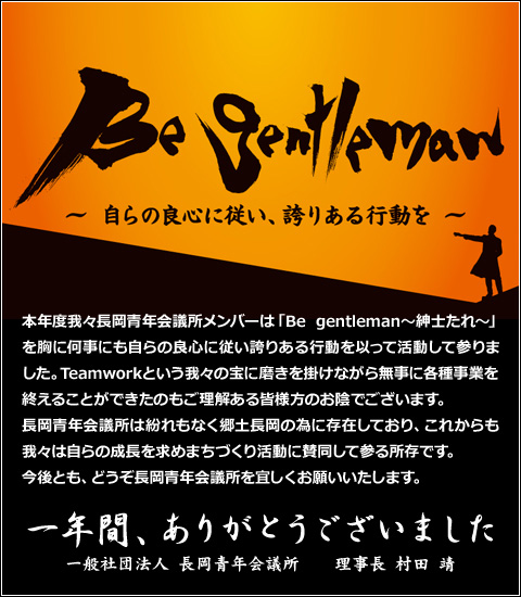 Be gentleman　〜自らの良心に従い、誇りある行動を〜
本年度我々長岡青年会議所メンバーは「Be gentleman～紳士たれ～」を胸に何事にも自らの良心に従い誇りある行動を以って活動して参りました。
Teamworkという我々の宝に磨きを掛けながら無事に各種事業を終えることができたのもご理解ある皆様方のお陰でございます。
長岡青年会議所は紛れもなく郷土長岡の為に存在しており、これからも我々は自らの成長を求めまちづくり活動に賛同して参る所存です。
今後とも、どうぞ長岡青年会議所を宜しくお願いいたします。
一年間、ありがとうございました
一般社団法人　長岡青年会議所　理事長　村田　靖