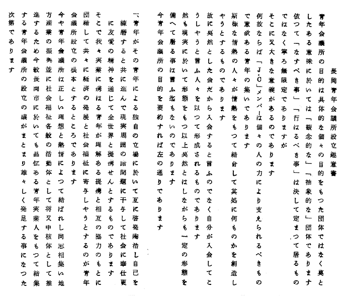 長岡青年会議所設立趣意書
青年会議所の目的は具体的な個々の目的をもつた団体ではなく莫と
したある意味に於いては「観念的な」「抽象的な」団体であります
依つて「なすべき事」「行はるべき事」は決して定まつて居るもの
ではなく寧ろ無限定でありますが
そこに又大きな意義があるのであります
何故ならば「Ｊ・Ｃ」メンバーは個々の人の力により支えられるべきもの
で意欲ある青年の集いであります
斯様な情熱の人々が情熱をもつて結合して其処に何ものかを創造し
やうとするものであります
故に莫然とした会だから入会すると言ふのでなく自分が入会してこ
うしやうと言ふ人々を以つて形成されるものであります
然も現実に於いて形態をもつ以上莫然とはしながらも一定の形態を
備へて居る事は言ふ迄もないのであります
今青年会議所の目的を要約すれば左の通りであります
一、
青年がその青年による独自の立場に於いて互に啓発陶冶し自己を
練磨すると共に進んで現実周囲の諸問題に干与して社会に奉仕更
に友愛の精神を通じて全世界と連携せんとするものであります

そこで我々事業に携はる青年が理解ある提携と相互の協力のもとに
団結して共々に経済の発展と社会福祉に寄与しやうとするのが青年
会議所設立の根本とするところであります
今や青年会議所は正しい理想と熱情によつて結ばれし同志相集い地
方産業の振興並に社会福祉各般の活動体として将叉中核体として推
進するため今般長岡市に於いても品位ある青年実業人をもつて結集
する青年会議所の設立の議がまとまり雄々しく発足する事になつた
次第であります